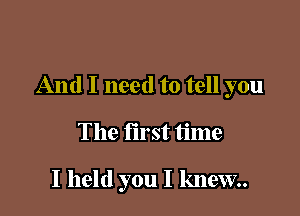 And I need to tell you

The first time

I held you I knew.