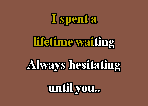 I spent a

lifetime waiting

Always hesitating

until you..