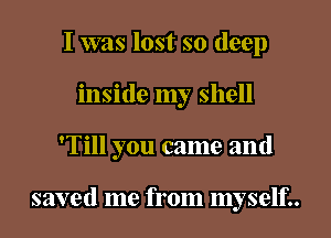 I was lost so deep
inside my shell

'Till you came and

saved me from myself..