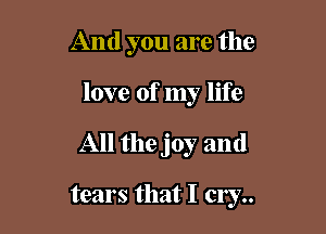 And you are the
love of my life

All the joy and

tears that I cry..