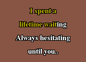 I spent a

lifetime waiting

Always hesitating

until you..