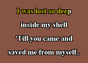 I was lost so deep
inside my shell

'Till you came and

saved me from myself..