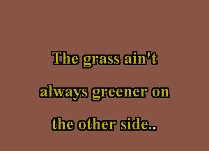 The grass ain't

always greener on

the other side..