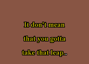 It don't mean

that you gotta

take that leap..