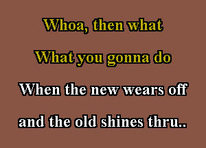 Whoa, then What

What you gonna (10

W hen the new wears off

and the old shines t11ru..