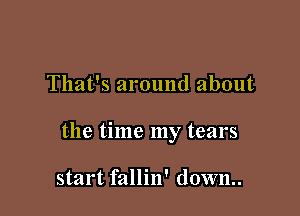 That's around about

the time my tears

start fallin' down..