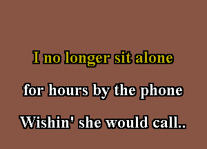 I no longer sit alone

for hours by the phone

VVishin' she would call..