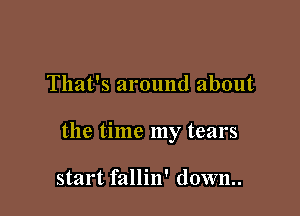 That's around about

the time my tears

start fallin' down..