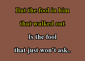 But the fool in him
that walked out

Is the fool

that just won't ask..