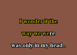 I wonder if the

way we were

was only in my head..