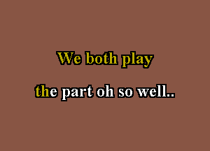 We both play

the part 011 so well..