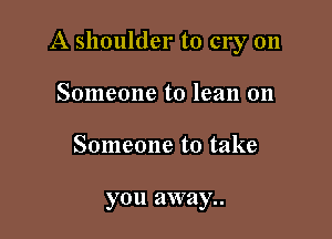 A shoulder to cry on

Someone to lean on
Someone to take

you away..