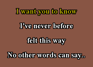 I want you to know
I've never before

felt this way

No other words can say..