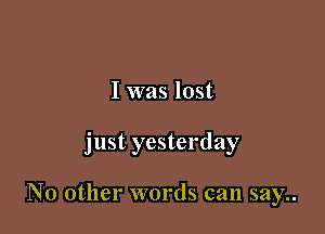 I was lost

just yesterday

No other words can say..