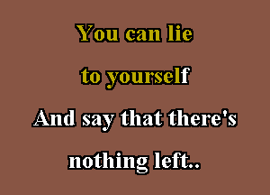 You can lie

to yourself

And say that there's

nothing left.