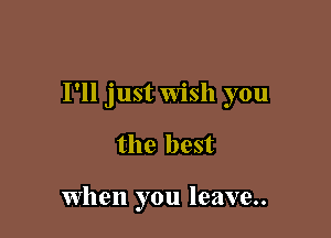 I'll just Wish you

the best

when you leave..