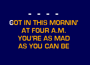 GOT IN THIS MORNIN'
AT FOUR AM.

YOU'RE AS MAD
AS YOU CAN BE