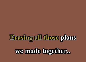 Erasing all those plans

we made together..