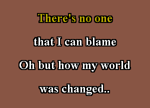 There's no one

that I can blame

011 but how my world

was changed.