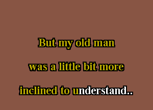 But my old man

was a little bit more

inclined to understand..