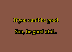 If you can't be good

Son, be good at it..
