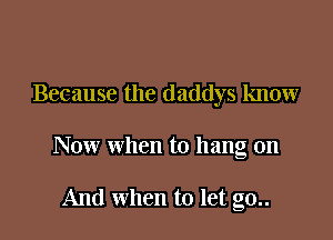 Because the daddys know

Now when to hang on

And when to let g0..