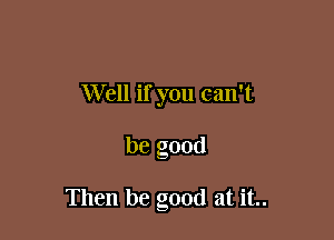 Well if you can't

be good

Then be good at it..
