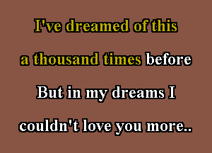 I've dreamed of this
a thousand times before
But in my dreams I

couldn't love you more