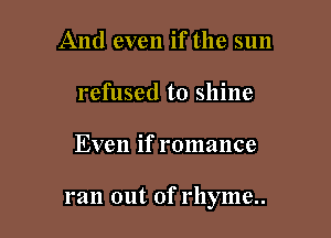 And even if the sun
refused to shine

Even if romance

ran out of rhyme..