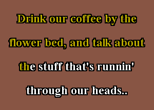 Drink our coffee by the
flower bed, and talk about
the stuff that's runnin'

through our heads..