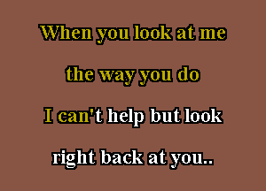 When you look at me

the way you do

I can't help but look

right back at you..