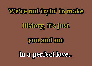 We're not tryin' to make

history, it's just

you and me

in a perfect love..