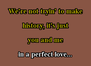 We're not tryin' to make

history, it's just

you and me

in a perfect love...