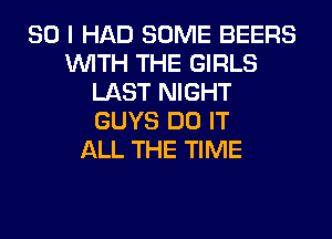 SO I HAD SOME BEERS
WITH THE GIRLS
LAST NIGHT
GUYS DO IT
ALL THE TIME