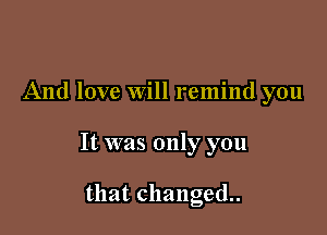 And love Will remind you

It was only you

that changed.