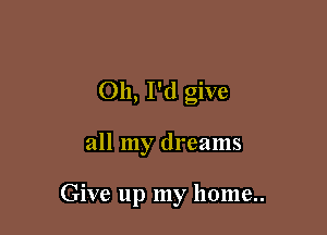 Oh, I'd give

all my dreams

Give up my home..