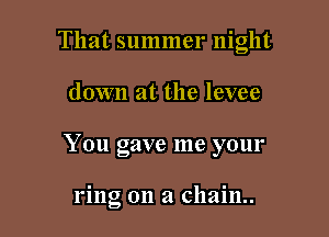That summer night

down at the levee
You gave me your

ring on a chain.