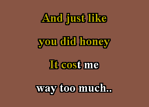And just like

you did honey

It cost me

way too much..