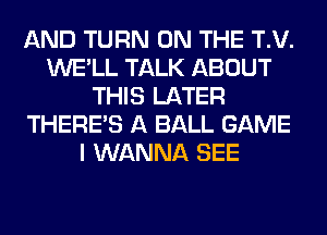 AND TURN ON THE T.V.
WE'LL TALK ABOUT
THIS LATER
THERE'S A BALL GAME
I WANNA SEE