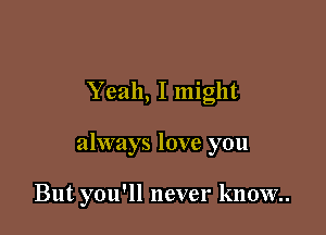 Yeah, I might

always love you

But you'll never know