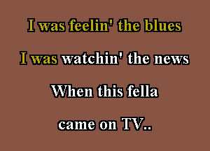 I was feelin' the blues

I was watchin' the news

When this fella

came on TV..