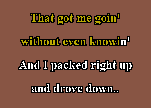 That got me goin'

Without even knowin'

And I packed right up

and drove down..