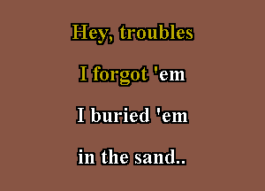 Hey, troubles

I forgot 'em
I buried 'em

in the sand..