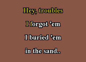 Hey, troubles

I forgot 'em
I buried 'em

in the sand..