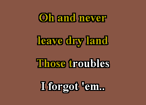 Oh and never

leave dry land

Those troubles

I forgot 'em..