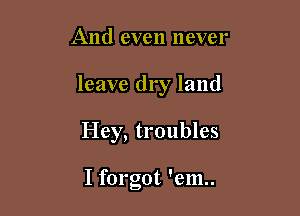 And even never

leave dry land

Hey, troubles

I forgot 'em..