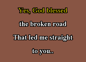 Yes, God blessed

the broken road

That led me straight

to you..
