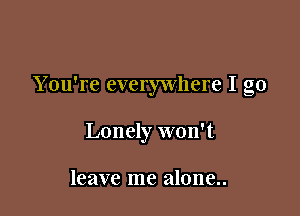 Y ou're everywhere I go

Lonely won't

leave me alone..