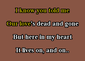 I know you told me
Our love's dead and gone
But here in my heart

It lives on, and 0n..