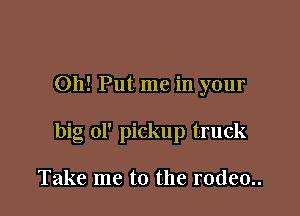 Oh! Put me in your

big ol' pickup truck

Take me to the rodeo..